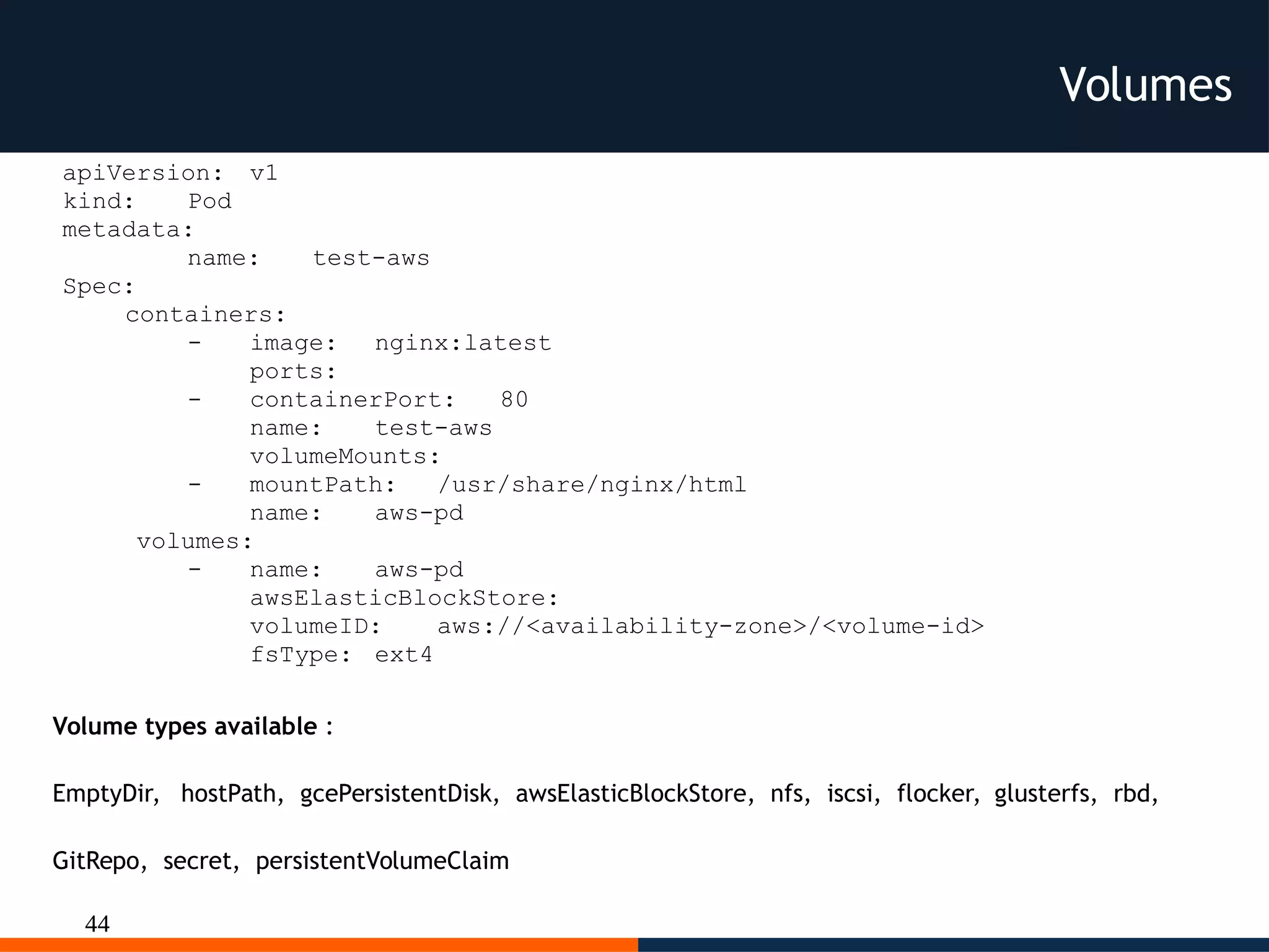 44
Volumes
apiVersion: v1
kind: Pod
metadata:
name: test-aws
Spec:
containers:
- image: nginx:latest
ports:
- containerPort: 80
name: test-aws
volumeMounts:
- mountPath: /usr/share/nginx/html
name: aws-pd
volumes:
- name: aws-pd
awsElasticBlockStore:
volumeID: aws://<availability-zone>/<volume-id>
fsType: ext4
Volume types available :
EmptyDir, hostPath, gcePersistentDisk, awsElasticBlockStore, nfs, iscsi, flocker, glusterfs, rbd,
GitRepo, secret, persistentVolumeClaim
 
