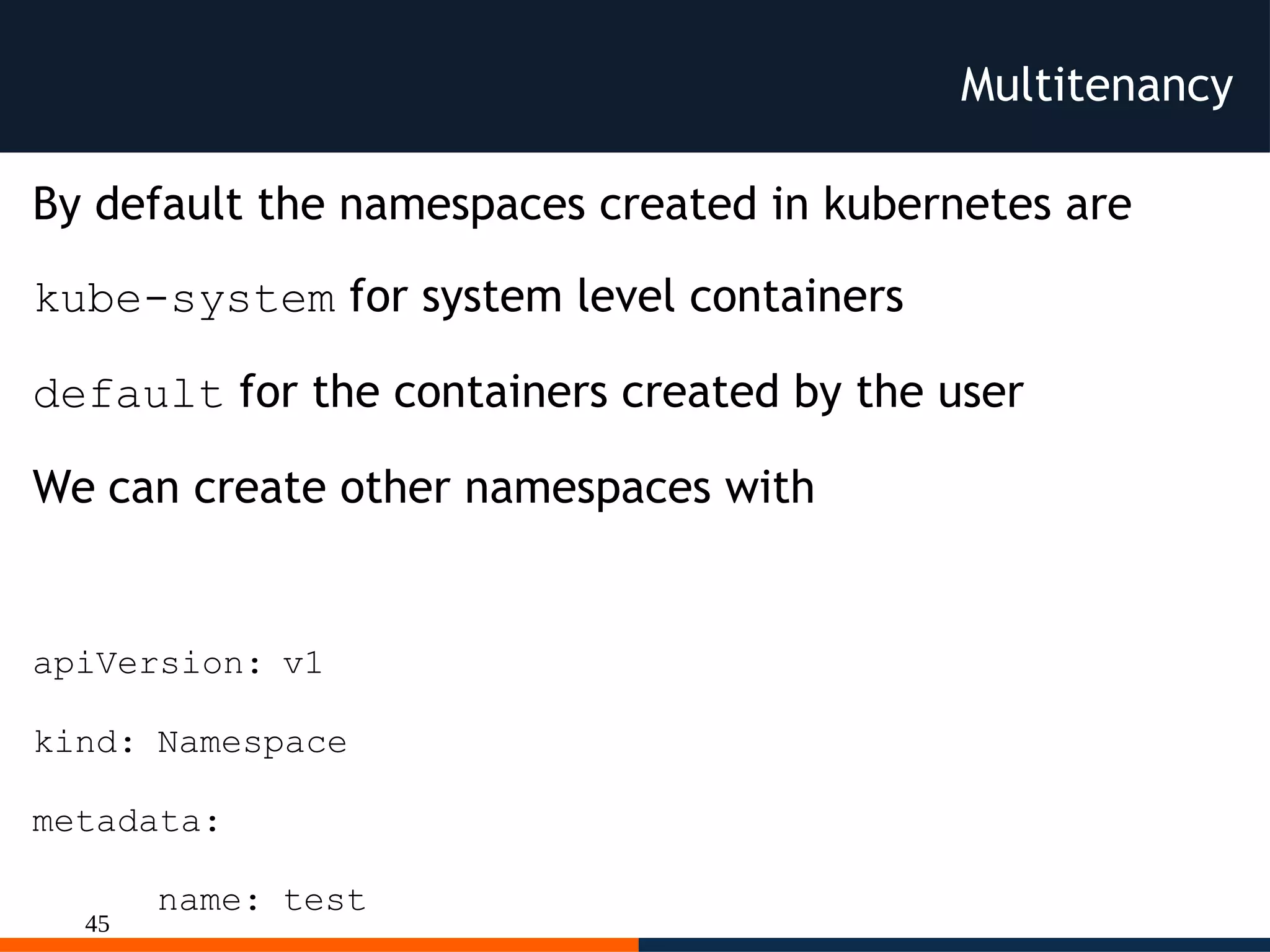 45
Multitenancy
By default the namespaces created in kubernetes are
kube-system for system level containers
default for the containers created by the user
We can create other namespaces with
apiVersion: v1
kind: Namespace
metadata:
name: test
 