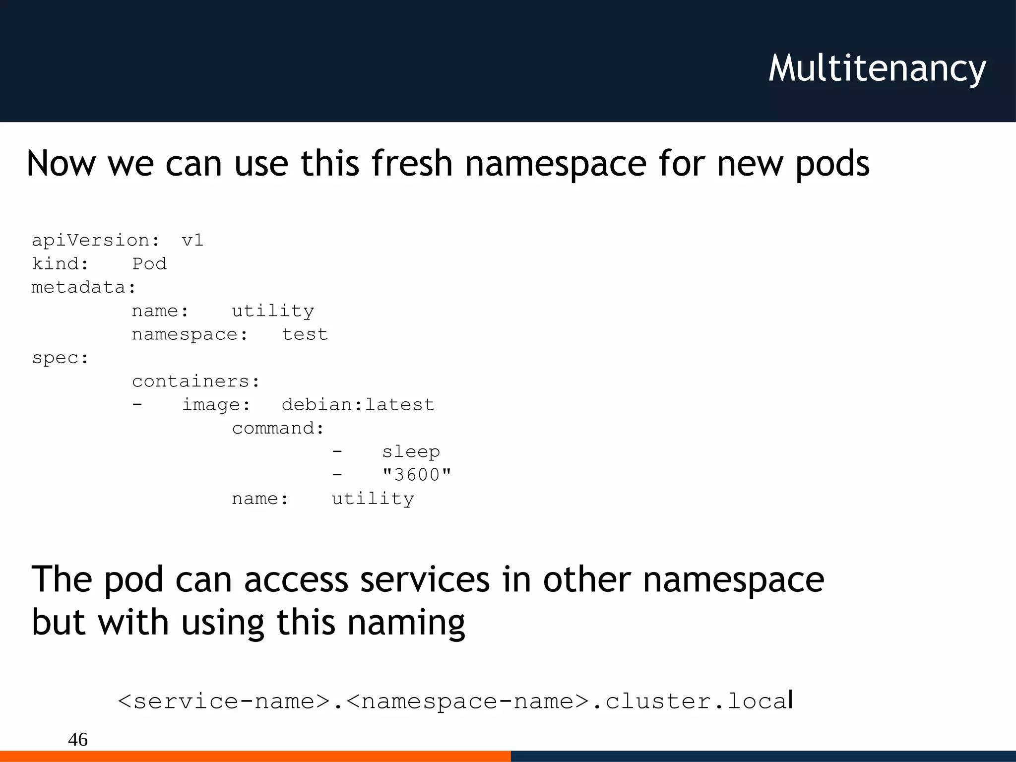 46
Multitenancy
Now we can use this fresh namespace for new pods
apiVersion: v1
kind: Pod
metadata:
name: utility
namespace: test
spec:
containers:
- image: debian:latest
command:
- sleep
- "3600"
name: utility
<service-name>.<namespace-name>.cluster.local
The pod can access services in other namespace
but with using this naming
 