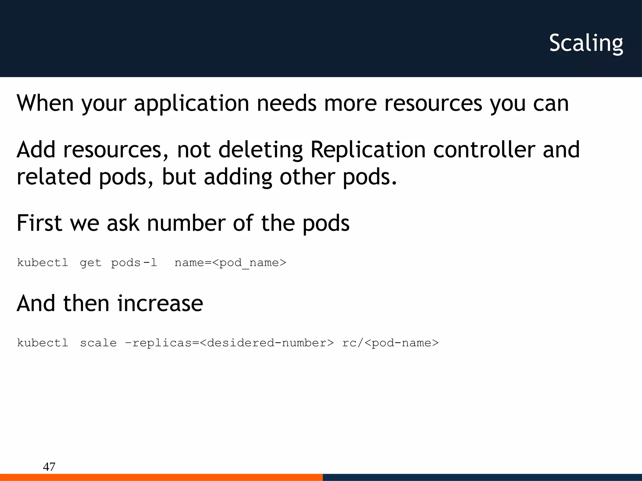47
Scaling
When your application needs more resources you can
Add resources, not deleting Replication controller and
related pods, but adding other pods.
First we ask number of the pods
kubectl get pods-l name=<pod_name>
And then increase
kubectl scale –replicas=<desidered-number> rc/<pod-name>
 