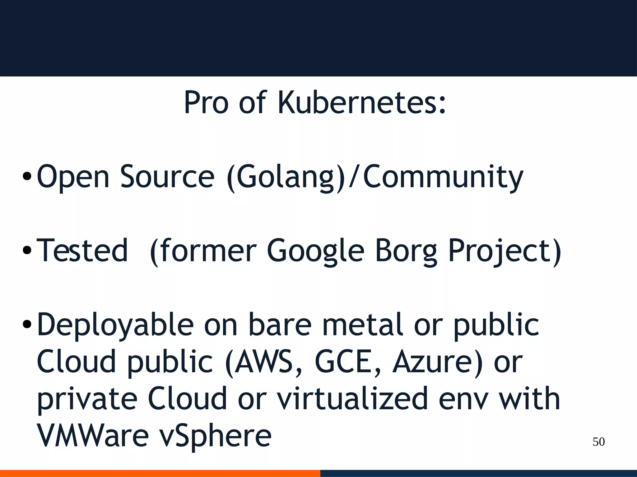 50
Pro of Kubernetes:
● Open Source (Golang)/Community
● Tested (former Google Borg Project)
● Deployable on bare metal or public
Cloud public (AWS, GCE, Azure) or
private Cloud or virtualized env with
VMWare vSphere
 