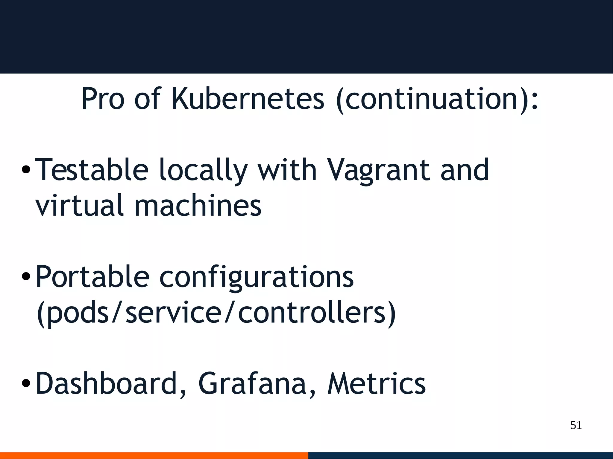 51
Pro of Kubernetes (continuation):
● Testable locally with Vagrant and
virtual machines
● Portable configurations
(pods/service/controllers)
● Dashboard, Grafana, Metrics
 