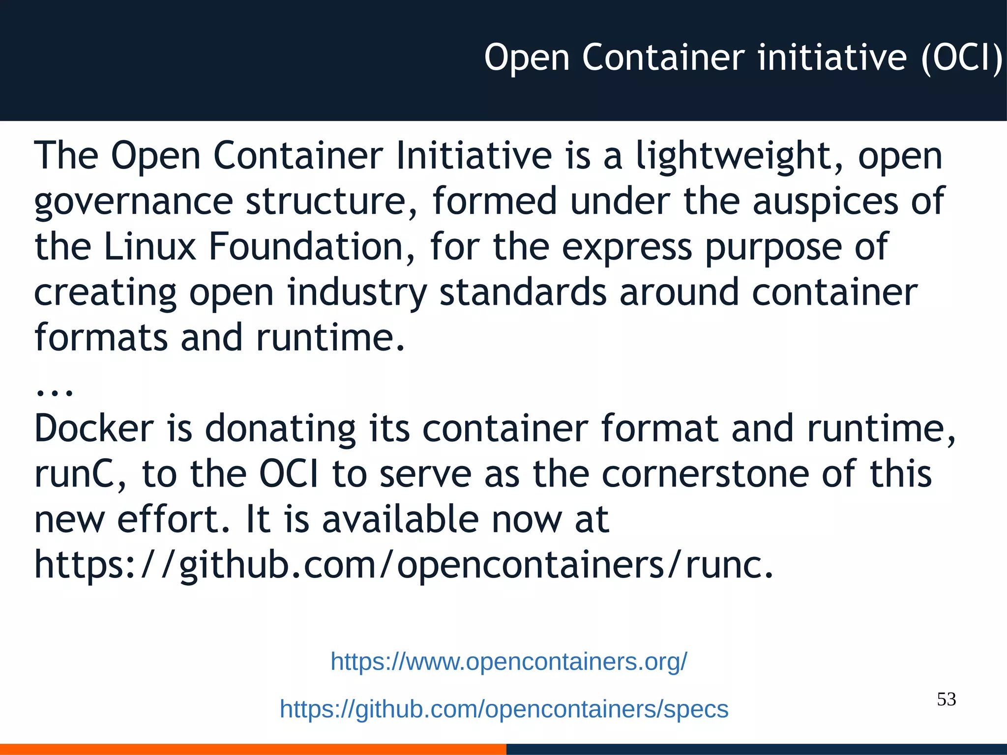 53
The Open Container Initiative is a lightweight, open
governance structure, formed under the auspices of
the Linux Foundation, for the express purpose of
creating open industry standards around container
formats and runtime.
...
Docker is donating its container format and runtime,
runC, to the OCI to serve as the cornerstone of this
new effort. It is available now at
https://github.com/opencontainers/runc.
Open Container initiative (OCI)
https://www.opencontainers.org/
https://github.com/opencontainers/specs
 