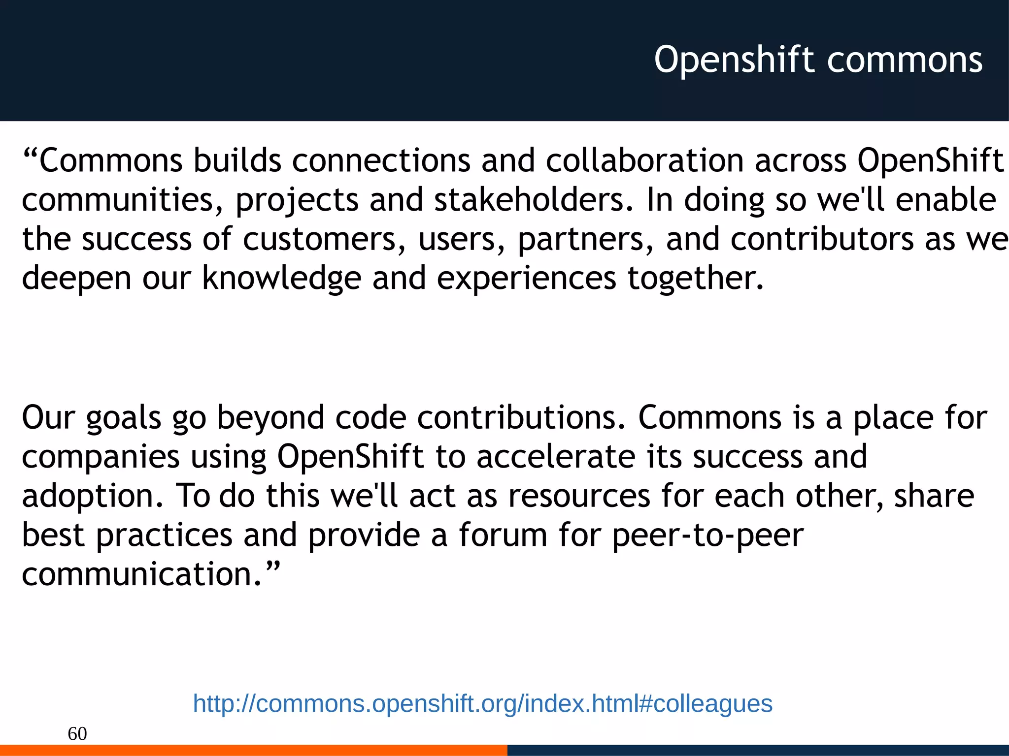 60
Openshift commons
http://commons.openshift.org/index.html#colleagues
“Commons builds connections and collaboration across OpenShift
communities, projects and stakeholders. In doing so we'll enable
the success of customers, users, partners, and contributors as we
deepen our knowledge and experiences together.
Our goals go beyond code contributions. Commons is a place for
companies using OpenShift to accelerate its success and
adoption. To do this we'll act as resources for each other, share
best practices and provide a forum for peer-to-peer
communication.”
 
