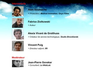 Aton Soumache >  Producteur,  Method Animation, Onyx Films Fabrice Ziolkowski > Auteur  Alexis Vivant de Grotthuss > Créateur de service technologique,  Studio Brocéliande Vincent Puig > Directeur adjoint,  IRI Jean-Pierre Govekar > Consultant,  Le WebLab Intervenants Modérateur 