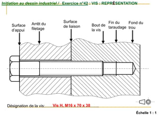 Initiation au dessin industriel / Exercice n°42 : VIS : REPRÉSENTATION
Échelle 1 : 1
Surface
d’appui
Surface
de liaison
Arrêt du
filetage
Bout de
la vis
Fin du
taraudage
Fond du
trou
Désignation de la vis:…………………………………..
Vis H, M16 x 70 x 38
 