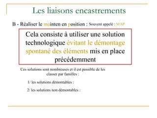 Les liaisons encastrements
B - Réaliser le mainten en position : Souvent appelé : MAP
Cela consiste à utiliser une solution
technologique évitant le démontage
spontané des éléments mis en place
précédemment
Ces solutions sont nombreuses et il est possible de les
classer par familles :
1/ les solutions démontables :
2/ les solutions non démontables :
 
