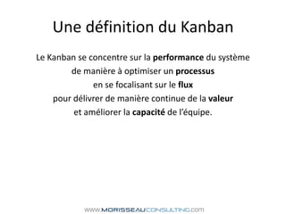 Une définition du KanbanLe Kanban se concentre sur la performance du système de manière à optimiser un processusen se focalisant sur le fluxpour délivrer de manière continue de la valeur et améliorer la capacité de l’équipe.