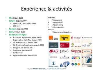 Expérience & activitésXP, depuis 2006Scrum, depuis 2007CSM 2008, CSP & CSPO 2009CSC 2011Kanban, depuis 2008Lean, depuis 2011Communauté AgileFondateur AgileRennes, Agile BreizhOrganisateur Agile Tour depuis 2009CA du French SUG depuis 2008CA Granit, grafotech Agile, depuis 2009Bloggeur pro depuis 2007Professeur vacataire IUTConférencierAgile AmbassadorAward 2011Activités70% coaching10% formation10% consulting10% conférencesEt aussi20% communautés agiles...