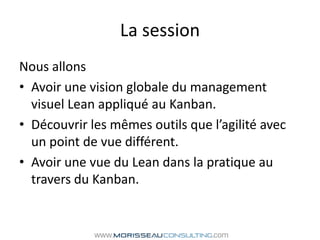 La sessionNous allons Avoir une vision globale du management visuel Lean appliqué au Kanban.Découvrir les mêmes outils que l’agilité avec un point de vue différent.Avoir une vue du Lean dans la pratique au travers du Kanban.