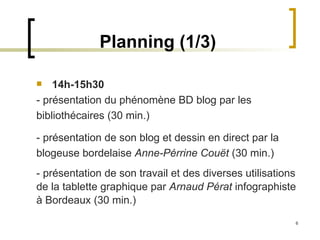 Planning (1/3) 14h-15h30   - présentation du phénomène BD blog par les bibliothécaires (30 min.) - présentation de son blog et dessin en direct par la blogeuse bordelaise  Anne-Pérrine Couët  (30 min.) - présentation de son travail et des diverses utilisations de la tablette graphique par  Arnaud Pérat  infographiste à Bordeaux (30 min.) 