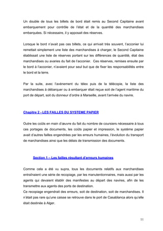 Un double de tous les billets de bord était remis au Second Capitaine avant
embarquement pour contrôle de l’état et de la quantité des marchandises
embarquées. Si nécessaire, il y apposait des réserves.
Lorsque le bord n’avait pas ces billets, ce qui arrivait très souvent, l’acconier lui
remettait simplement une liste des marchandises à charger, le Second Capitaine
établissait une liste de réserves portant sur les différences de quantité, état des
marchandises ou avaries du fait de l’acconier. Ces réserves, remises ensuite par
le bord à l’acconier, n’avaient pour seul but que de fixer les responsabilités entre
le bord et la terre.
Par la suite, avec l’avènement du télex puis de la télécopie, la liste des
marchandises à débarquer ou à embarquer était reçue soit de l’agent maritime du
port de départ, soit du donneur d’ordre à Marseille, avant l’arrivée du navire.
Chapitre 2 - LES FAILLES DU SYSTEME PAPIER
Outre les coûts en main d’œuvre du fait du nombre de coursiers nécessaire à tous
ces portages de documents, les coûts papier et impression, le système papier
avait d’autres failles engendrées par les erreurs humaines, l’évolution du transport
de marchandises ainsi que les délais de transmission des documents.
Section 1 – Les failles résultant d’erreurs humaines
Comme cela a été vu supra, tous les documents relatifs aux marchandises
entraînaient une série de recopiage, par les manutentionnaires, mais aussi par les
agents qui devaient établir des manifestes au départ des navires, afin de les
transmettre aux agents des ports de destination.
Ce recopiage engendrait des erreurs, soit de destination, soit de marchandises. Il
n’était pas rare qu’une caisse se retrouve dans le port de Casablanca alors qu’elle
était destinée à Alger.
11
 