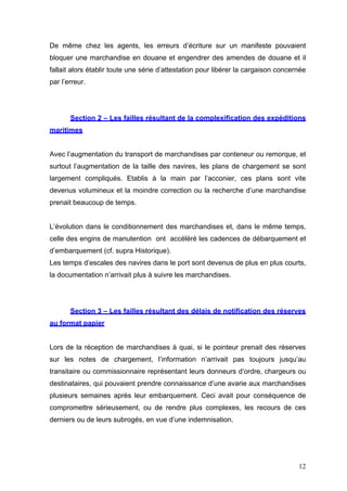 De même chez les agents, les erreurs d’écriture sur un manifeste pouvaient
bloquer une marchandise en douane et engendrer des amendes de douane et il
fallait alors établir toute une série d’attestation pour libérer la cargaison concernée
par l’erreur.
Section 2 – Les failles résultant de la complexification des expéditions
maritimes
Avec l’augmentation du transport de marchandises par conteneur ou remorque, et
surtout l’augmentation de la taille des navires, les plans de chargement se sont
largement compliqués. Etablis à la main par l’acconier, ces plans sont vite
devenus volumineux et la moindre correction ou la recherche d’une marchandise
prenait beaucoup de temps.
L’évolution dans le conditionnement des marchandises et, dans le même temps,
celle des engins de manutention ont accéléré les cadences de débarquement et
d’embarquement (cf. supra Historique).
Les temps d’escales des navires dans le port sont devenus de plus en plus courts,
la documentation n’arrivait plus à suivre les marchandises.
Section 3 – Les failles résultant des délais de notification des réserves
au format papier
Lors de la réception de marchandises à quai, si le pointeur prenait des réserves
sur les notes de chargement, l’information n’arrivait pas toujours jusqu’au
transitaire ou commissionnaire représentant leurs donneurs d’ordre, chargeurs ou
destinataires, qui pouvaient prendre connaissance d’une avarie aux marchandises
plusieurs semaines après leur embarquement. Ceci avait pour conséquence de
compromettre sérieusement, ou de rendre plus complexes, les recours de ces
derniers ou de leurs subrogés, en vue d’une indemnisation.
12
 