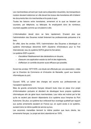 Les marchandises arrivant par route sans préparation douanière, les transporteurs
routiers devaient stationner en ville devant les locaux des transitaires afin d’obtenir
les documents liés à la marchandise et le poste à quai.
Toutes les liaisons entre transitaires, armement et le quai se faisaient par
coursiers, par téléphone, ou télécopie. Ils employaient donc de nombreux
coursiers appelés commis qui circulaient à vélo.
L’informatisation devait donc se faire rapidement. D’autant plus que
l’administration des Douanes incitait fortement les professionnels portuaires à le
faire.
En effet, dans les années 1970, l’administration des Douanes a développé un
système informatique dénommé SOFI (Système d'Ordinateurs pour le Fret
International), issu du système SOFIA gérant le fret aérien.
Le système SOFI a permit :
- d'accélérer l'établissement des déclarations en douane,
- d'assurer une application exacte du tarif et des règlements,
- d'effectuer un contrôle douanier aussi efficace que possible.
Durant les années 1977/1978, une étude est effectuée par une association, créée
par la Chambre de Commerce et d’Industrie de Marseille, quant aux besoins
informatiques du port.
Courant 1978, un cahier des charges est soumis aux professionnels qui
l’acceptent rapidement.
Mais de grands armements français refusent toute mise en place d’un projet
d’informatisation portuaire et décident de développer leurs propres systèmes
informatiques afin de gérer leurs marchandises. Leur refus est motivé par le fait
qu’ils ne veulent pas devenir dépendants d’un système sous l’emprise du Port
Autonome. De plus, ce système leur enlèverait leur avantage qualitatif par rapport
aux autres armements escalant en France qui, en ayant accès à ce système,
auraient donc la même qualité de service qu’eux.
Les acconiers marseillais tiennent la même position que leurs clients, les
armements français. Le projet est donc abandonné en 1979.
14
 