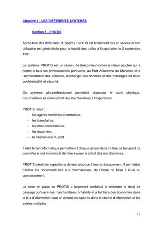 Chapitre 1 - LES DIFFERENTS SYSTEMES
Section 1 - PROTIS
Après bien des difficultés (cf. Supra), PROTIS est finalement mis en service et son
utilisation est généralisée pour la totalité des trafics à l’exportation le 2 septembre
1991.
Le système PROTIS est un réseau de télécommunication à valeur ajoutée qui a
permit à tous les professionnels portuaires, au Port Autonome de Marseille et à
l’administration des douanes, d’échanger des données et des messages en toute
confidentialité et sécurité.
Ce système pluriprofessionnel permettait d’assurer le suivi physique,
documentaire et administratif des marchandises à l’exportation.
PROTIS reliait :
- les agents maritimes et armateurs,
- les transitaires,
- les manutentionnaires,
- les douaniers,
- la Capitainerie du port.
Il était le lien informatique permettant à chaque acteur de la chaîne de transport de
connaître à tout moment et de faire évoluer le statut des marchandises.
PROTIS gérait les expéditions de leur annonce à leur embarquement. Il permettait
d’éditer les documents liés aux marchandises, de l’Ordre de Mise à Quai au
connaissement.
La mise en place de PROTIS a largement contribué à améliorer le délai de
passage portuaire des marchandises, la fiabilité et a fait faire des économies dans
le flux d’information, tout en évitant les ruptures dans la chaîne d’information et les
saisies multiples.
17
 