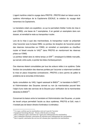 L’agent maritime créait le voyage dans PROTIS ; PROTIS étant en liaison avec le
système informatique de la Capitainerie ESCALE, la création du voyage était
transmise à la Capitainerie.
Le transitaire créait une expédition, ce qui lui permettait d’éditer l’ordre de mise à
quai (OMQ), une liasse de 7 exemplaires. Il en gardait un exemplaire dans son
dossier, et remettait le reste au transporteur routier.
Lors de la mise à quai des marchandises, le transporteur routier se présentait
chez l’acconier avec la liasse OMQ. Le pointeur de réception de l’acconier prenait
des réserves manuscrites sur l’OMQ, en remettait un exemplaire au chauffeur
routier et faisait ensuite le VAQ12
dans PROTIS en mentionnant les réserves
prises sur l’OMQ.
Le pointeur éditait dans le même temps un EIR13
, remplaçant la billette manuelle,
qui servait, entre autre, à pointer les listes d’embarquement.
Ces réserves étaient consultables par tous les acteurs reliés à ce système. Cette
fonction de consultation des réserves portées par l’acconier a notamment amélioré
la mise en place d’expertise contradictoire ; PROTIS a donc permis de pallier le
problème de la remontée d’information.
Après consultation du VAQ, l’agent saisissait le BAEA14
, le transitaire le BAET15
,
et l’Administration des Douanes donnait ou non (la marchandise pouvait faire
l’objet d’une visite des services de la Douane pour vérification de la marchandise
déclarée) le BAEX16
.
Concernant la liaison entre le transitaire et l’Administration des Douanes, un poste
de travail unique permettait l’accès au deux systèmes, PROTIS et Sofi, mais il
n’existait pas de liaison directe d’ordinateur à ordinateur.
12
Vu à quai, confirme que les marchandises sont sur le quai de l’acconier
13
Equipment Interchange Receipt – Procès verbal de prise en charge
14
Bon à embarquer agent, autorisation de l’agent pour embarquement des marchandises
15
Bon à embarquer transitaire, autorisation du transitaire pour embarquement des marchandises
16
Bon à exporter, autorisation des services de la douane pour exportation des marchandises
18
 