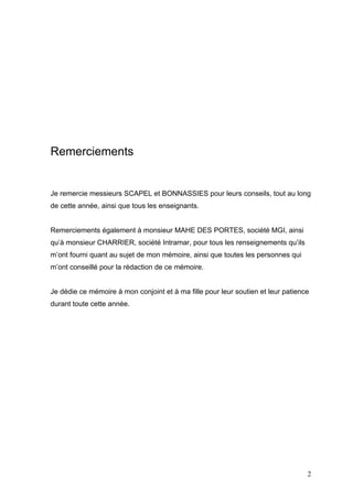 Remerciements
Je remercie messieurs SCAPEL et BONNASSIES pour leurs conseils, tout au long
de cette année, ainsi que tous les enseignants.
Remerciements également à monsieur MAHE DES PORTES, société MGI, ainsi
qu’à monsieur CHARRIER, société Intramar, pour tous les renseignements qu’ils
m’ont fourni quant au sujet de mon mémoire, ainsi que toutes les personnes qui
m’ont conseillé pour la rédaction de ce mémoire.
Je dédie ce mémoire à mon conjoint et à ma fille pour leur soutien et leur patience
durant toute cette année.
2
 