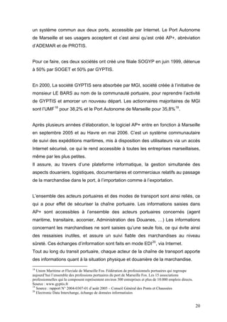 un système commun aux deux ports, accessible par Internet. Le Port Autonome
de Marseille et ses usagers acceptent et c’est ainsi qu’est créé AP+, abréviation
d’ADEMAR et de PROTIS.
Pour ce faire, ces deux sociétés ont créé une filiale SOGYP en juin 1999, détenue
à 50% par SOGET et 50% par GYPTIS.
En 2000, La société GYPTIS sera absorbée par MGI, société créée à l’initiative de
monsieur LE BARS au nom de la communauté portuaire, pour reprendre l’activité
de GYPTIS et amorcer un nouveau départ. Les actionnaires majoritaires de MGI
sont l’UMF18
pour 38,2% et le Port Autonome de Marseille pour 35,8%19
.
Après plusieurs années d’élaboration, le logiciel AP+ entre en fonction à Marseille
en septembre 2005 et au Havre en mai 2006. C’est un système communautaire
de suivi des expéditions maritimes, mis à disposition des utilisateurs via un accès
Internet sécurisé, ce qui le rend accessible à toutes les entreprises marseillaises,
même par les plus petites.
Il assure, au travers d’une plateforme informatique, la gestion simultanée des
aspects douaniers, logistiques, documentaires et commerciaux relatifs au passage
de la marchandise dans le port, à l’importation comme à l’exportation.
L’ensemble des acteurs portuaires et des modes de transport sont ainsi reliés, ce
qui a pour effet de sécuriser la chaîne portuaire. Les informations saisies dans
AP+ sont accessibles à l’ensemble des acteurs portuaires concernés (agent
maritime, transitaire, acconier, Administration des Douanes, …) Les informations
concernant les marchandises ne sont saisies qu’une seule fois, ce qui évite ainsi
des ressaisies inutiles, et assure un suivi fiable des marchandises au niveau
sûreté. Ces échanges d’information sont faits en mode EDI20
, via Internet.
Tout au long du transit portuaire, chaque acteur de la chaîne de transport apporte
des informations quant à la situation physique et douanière de la marchandise.
18
Union Maritime et Fluviale de Marseille Fos. Fédération de professionnels portuaires qui regroupe
aujourd’hui l’ensemble des professions portuaires du port de Marseille Fos. Les 15 associations
professionnelles qui la composent représentent environ 300 entreprises et plus de 10.000 emplois directs.
Source : www.gyptis.fr
19
Source : rapport N° 2004-0307-01 d’août 2005 – Conseil Général des Ponts et Chaussées
20
Electronic Data Interchange, échange de données informatisées
20
 