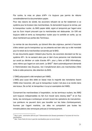 Par contre, la mise en place d’AP+ n’a toujours pas permis de réduire
considérablement la documentation papier.
Pour des raisons de sûreté, les acconiers refusent de se fier totalement à ce
système pour la livraison des marchandises. Ils demandent toujours la remise, par
le transporteur routier, du BAD papier édité, signé et tamponné par l’agent ainsi
que du Suivi Import prouvant que la marchandise est dédouanée. Un EIR est
toujours édité et remis au transporteur routier pour le contrôle en sortie, qui se
situe maintenant aux portes des Terminaux.
La remise de ces documents, qui doivent être des originaux, permet à l’acconier
d’être certain que le transporteur qui se présente est bien celui qui a été mandaté
pour le retrait de la marchandise concernée par le BAD.
Si ces documents papier n’étaient plus fournis, les acconiers devraient se fier au
système AP+. Ils ne seraient alors pas à l’abri d’une personne mal intentionnée
qui aurait pu dérober un code d’accès AP+, pour y faire un BAD informatique,
sans même que l’agent en soit averti. Le BAS21
étant automatiquement demandé
à l’Administration des Douanes, rien n’empêcherait alors une marchandise d’être
livrée à cette personne, dès obtention du BAS.
L’OMQ polycopiant a été remplacé par l’AMQ.
L’AMQ peut aussi être édité en liasse mais la majorité des transitaires faxent
l’AMQ chez l’acconier, afin que le transporteur routier n’ait plus à se rendre dans
ses locaux. De ce fait, le transporteur n’a qu’un exemplaire de l’AMQ.
Concernant les marchandises à l’exportation, via les terminaux rouliers, les AMQ
sont toujours indispensables du fait d’un travail sans closing date22
et en flux
tendu, les remorques à embarquer arrivant durant les opérations de manutention.
Les pointeurs ne peuvent donc pas travailler sur les listes d’embarquement,
fournies par l’agent maritime, car elles ne comportent pas toutes les
immatriculations des remorques prévues à l’embarquement.
21
Bon à sortir : autorisation délivrée par l’Administration des douanes permettant à l’acconier de livrer les
marchandises
22
date / heure limite de mise à quai des marchandises pour un navire donné.
21
 