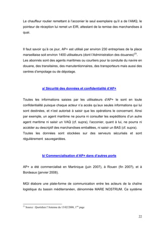 Le chauffeur routier remettant à l’acconier le seul exemplaire qu’il a de l’AMQ, le
pointeur de réception lui remet un EIR, attestant de la remise des marchandises à
quai.
Il faut savoir qu’à ce jour, AP+ est utilisé par environ 230 entreprises de la place
marseillaise soit environ 1400 utilisateurs (dont l’Administration des douanes)23
.
Les abonnés sont des agents maritimes ou courtiers pour la conduite du navire en
douane, des transitaires, des manutentionnaires, des transporteurs mais aussi des
centres d’empotage ou de dépotage.
a/ Sécurité des données et confidentialité d’AP+
Toutes les informations saisies par les utilisateurs d’AP+ le sont en toute
confidentialité puisque chaque acteur n’a accès qu’aux seules informations qui lui
sont destinées, et n’est autorisé à saisir que les opérations le concernant. Ainsi
par exemple, un agent maritime ne pourra ni consulter les expéditions d’un autre
agent maritime ni saisir un VAQ (cf. supra), l’acconier, quant à lui, ne pourra ni
accéder au descriptif des marchandises emballées, ni saisir un BAS (cf. supra).
Toutes les données sont stockées sur des serveurs sécurisés et sont
régulièrement sauvegardées.
b/ Commercialisation d’AP+ dans d’autres ports
AP+ a été commercialisé en Martinique (juin 2007), à Rouen (fin 2007), et à
Bordeaux (janvier 2008).
MGI élabore une plate-forme de communication entre les acteurs de la chaîne
logistique du bassin méditerranéen, dénommée MARE NOSTRUM. Ce système
23
Source : Quotidien l’Antenne du 13/02/2008, 1ere
page
22
 