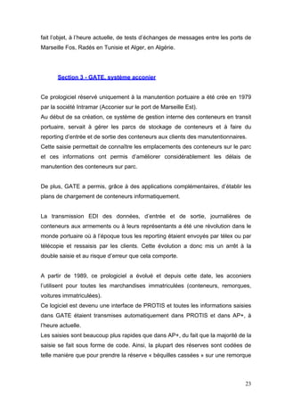 fait l’objet, à l’heure actuelle, de tests d’échanges de messages entre les ports de
Marseille Fos, Radés en Tunisie et Alger, en Algérie.
Section 3 - GATE, système acconier
Ce prologiciel réservé uniquement à la manutention portuaire a été crée en 1979
par la société Intramar (Acconier sur le port de Marseille Est).
Au début de sa création, ce système de gestion interne des conteneurs en transit
portuaire, servait à gérer les parcs de stockage de conteneurs et à faire du
reporting d’entrée et de sortie des conteneurs aux clients des manutentionnaires.
Cette saisie permettait de connaître les emplacements des conteneurs sur le parc
et ces informations ont permis d’améliorer considérablement les délais de
manutention des conteneurs sur parc.
De plus, GATE a permis, grâce à des applications complémentaires, d’établir les
plans de chargement de conteneurs informatiquement.
La transmission EDI des données, d’entrée et de sortie, journalières de
conteneurs aux armements ou à leurs représentants a été une révolution dans le
monde portuaire où à l’époque tous les reporting étaient envoyés par télex ou par
télécopie et ressaisis par les clients. Cette évolution a donc mis un arrêt à la
double saisie et au risque d’erreur que cela comporte.
A partir de 1989, ce prologiciel a évolué et depuis cette date, les acconiers
l’utilisent pour toutes les marchandises immatriculées (conteneurs, remorques,
voitures immatriculées).
Ce logiciel est devenu une interface de PROTIS et toutes les informations saisies
dans GATE étaient transmises automatiquement dans PROTIS et dans AP+, à
l’heure actuelle.
Les saisies sont beaucoup plus rapides que dans AP+, du fait que la majorité de la
saisie se fait sous forme de code. Ainsi, la plupart des réserves sont codées de
telle manière que pour prendre la réserve « béquilles cassées » sur une remorque
23
 