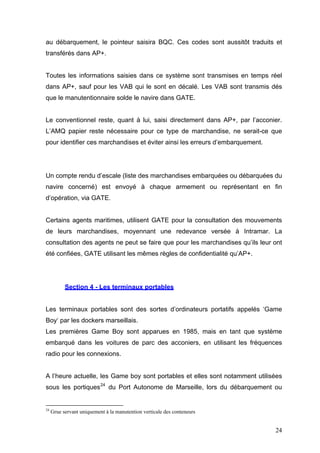 au débarquement, le pointeur saisira BQC. Ces codes sont aussitôt traduits et
transférés dans AP+.
Toutes les informations saisies dans ce système sont transmises en temps réel
dans AP+, sauf pour les VAB qui le sont en décalé. Les VAB sont transmis dés
que le manutentionnaire solde le navire dans GATE.
Le conventionnel reste, quant à lui, saisi directement dans AP+, par l’acconier.
L’AMQ papier reste nécessaire pour ce type de marchandise, ne serait-ce que
pour identifier ces marchandises et éviter ainsi les erreurs d’embarquement.
Un compte rendu d’escale (liste des marchandises embarquées ou débarquées du
navire concerné) est envoyé à chaque armement ou représentant en fin
d’opération, via GATE.
Certains agents maritimes, utilisent GATE pour la consultation des mouvements
de leurs marchandises, moyennant une redevance versée à Intramar. La
consultation des agents ne peut se faire que pour les marchandises qu’ils leur ont
été confiées, GATE utilisant les mêmes règles de confidentialité qu’AP+.
Section 4 - Les terminaux portables
Les terminaux portables sont des sortes d’ordinateurs portatifs appelés ‘Game
Boy‘ par les dockers marseillais.
Les premières Game Boy sont apparues en 1985, mais en tant que système
embarqué dans les voitures de parc des acconiers, en utilisant les fréquences
radio pour les connexions.
A l’heure actuelle, les Game boy sont portables et elles sont notamment utilisées
sous les portiques24
du Port Autonome de Marseille, lors du débarquement ou
24
Grue servant uniquement à la manutention verticale des conteneurs
24
 