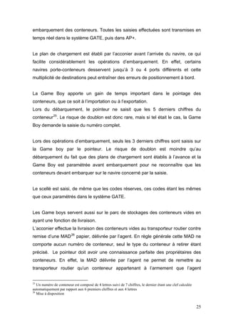 embarquement des conteneurs. Toutes les saisies effectuées sont transmises en
temps réel dans le système GATE, puis dans AP+.
Le plan de chargement est établi par l’acconier avant l’arrivée du navire, ce qui
facilite considérablement les opérations d’embarquement. En effet, certains
navires porte-conteneurs desservent jusqu’à 3 ou 4 ports différents et cette
multiplicité de destinations peut entraîner des erreurs de positionnement à bord.
La Game Boy apporte un gain de temps important dans le pointage des
conteneurs, que ce soit à l’importation ou à l’exportation.
Lors du débarquement, le pointeur ne saisit que les 5 derniers chiffres du
conteneur25
. Le risque de doublon est donc rare, mais si tel était le cas, la Game
Boy demande la saisie du numéro complet.
Lors des opérations d’embarquement, seuls les 3 derniers chiffres sont saisis sur
la Game boy par le pointeur. Le risque de doublon est moindre qu’au
débarquement du fait que des plans de chargement sont établis à l’avance et la
Game Boy est paramétrée avant embarquement pour ne reconnaître que les
conteneurs devant embarquer sur le navire concerné par la saisie.
Le scellé est saisi, de même que les codes réserves, ces codes étant les mêmes
que ceux paramétrés dans le système GATE.
Les Game boys servent aussi sur le parc de stockages des conteneurs vides en
ayant une fonction de livraison.
L’acconier effectue la livraison des conteneurs vides au transporteur routier contre
remise d’une MAD26
papier, délivrée par l’agent. En règle générale cette MAD ne
comporte aucun numéro de conteneur, seul le type du conteneur à retirer étant
précisé. Le pointeur doit avoir une connaissance parfaite des propriétaires des
conteneurs. En effet, la MAD délivrée par l’agent ne permet de remettre au
transporteur routier qu’un conteneur appartenant à l’armement que l’agent
25
Un numéro de conteneur est composé de 4 lettres suivi de 7 chiffres, le dernier étant une clef calculée
automatiquement par rapport aux 6 premiers chiffres et aux 4 lettres
26
Mise à disposition
25
 