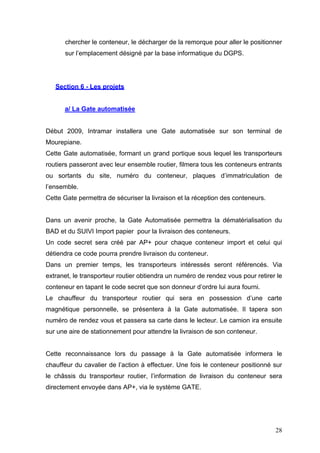 chercher le conteneur, le décharger de la remorque pour aller le positionner
sur l’emplacement désigné par la base informatique du DGPS.
Section 6 - Les projets
a/ La Gate automatisée
Début 2009, Intramar installera une Gate automatisée sur son terminal de
Mourepiane.
Cette Gate automatisée, formant un grand portique sous lequel les transporteurs
routiers passeront avec leur ensemble routier, filmera tous les conteneurs entrants
ou sortants du site, numéro du conteneur, plaques d’immatriculation de
l’ensemble.
Cette Gate permettra de sécuriser la livraison et la réception des conteneurs.
Dans un avenir proche, la Gate Automatisée permettra la dématérialisation du
BAD et du SUIVI Import papier pour la livraison des conteneurs.
Un code secret sera créé par AP+ pour chaque conteneur import et celui qui
détiendra ce code pourra prendre livraison du conteneur.
Dans un premier temps, les transporteurs intéressés seront référencés. Via
extranet, le transporteur routier obtiendra un numéro de rendez vous pour retirer le
conteneur en tapant le code secret que son donneur d’ordre lui aura fourni.
Le chauffeur du transporteur routier qui sera en possession d’une carte
magnétique personnelle, se présentera à la Gate automatisée. Il tapera son
numéro de rendez vous et passera sa carte dans le lecteur. Le camion ira ensuite
sur une aire de stationnement pour attendre la livraison de son conteneur.
Cette reconnaissance lors du passage à la Gate automatisée informera le
chauffeur du cavalier de l’action à effectuer. Une fois le conteneur positionné sur
le châssis du transporteur routier, l’information de livraison du conteneur sera
directement envoyée dans AP+, via le système GATE.
28
 