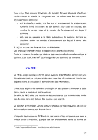 Pour éviter tous risques d’inversion de livraison lorsque plusieurs chauffeurs
routiers seront en attente de chargement sur une même zone, les concepteurs
envisagent deux solutions :
- soit le chauffeur routier, une fois sur un emplacement de stationnement
numéroté devra descendre de son camion pour saisir de nouveau son
numéro de rendez vous et le numéro de l’emplacement sur lequel il
stationne
- soit, lors du passage à la Gate automatisée, le système donnera au
chauffeur routier un numéro d’emplacement sur lequel il devra aller
stationner.
A ce jour, aucune des deux solutions n’a été choisie.
Les photos pourront être mises à disposition des clients via extranet.
Reste le problème du scellé, qui lui devra toujours être relevé manuellement par le
pointeur. A ce sujet, le RFID32
pourrait apporter une solution à ce problème.
b/ Le RFID
Le RFID, appelé aussi puce RFID, est un système d’identification comprenant une
étiquette électronique qui permet de mémoriser des informations et d’un lecteur
capable de lire, d’enregistrer et de transmettre ces informations.
Cette puce dispose de nombreux avantages et est appelée à détrôner le code
barre, même si celui-ci est moins onéreux.
En effet, le RFID offre une rapidité de reconnaissance que le code barre n’offre
pas. Le code barre doit d’abord être localisé, puis scanné.
Le transfert d’information vers le lecteur s’effectue par radiofréquence et non par
lecture optique comme pour le code barre.
L’étiquette électronique du RFID est n’a pas besoin d’être en ligne de vue avec le
lecteur (lisible à distance), quelque soit son emplacement (lisible au travers de
32
Radio Frequency Identification – Identification par radio fréquence
29
 