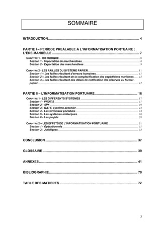 SOMMAIRE
INTRODUCTION.................................................................................................... 4
PARTIE I – PERIODE PREALABLE A L’INFORMATISATION PORTUAIRE :
L’ERE MANUELLE................................................................................................ 7
CHAPITRE 1 - HISTORIQUE ...................................................................................................................... 8
Section 1 - Importation de marchandises..................................................................................... 8
Section 2 - Exportation des marchandises .................................................................................. 9
CHAPITRE 2 - LES FAILLES DU SYSTEME PAPIER.......................................................................... 11
Section 1 – Les failles résultant d’erreurs humaines .............................................................. 11
Section 2 – Les failles résultant de la complexification des expéditions maritimes....... 12
Section 3 – Les failles résultant des délais de notification des réserves au format
papier ................................................................................................................................................... 12
PARTIE II – L’INFORMATISATION PORTUAIRE............................................... 16
CHAPITRE 1 - LES DIFFERENTS SYSTEMES..................................................................................... 17
Section 1 - PROTIS ........................................................................................................................... 17
Section 2 - AP+ .................................................................................................................................. 19
Section 3 - GATE, système acconier............................................................................................ 23
Section 4 - Les terminaux portables ............................................................................................ 24
Section 5 - Les systèmes embarqués.......................................................................................... 26
Section 6 - Les projets..................................................................................................................... 28
CHAPITRE 2 – LES EFFETS DE L’INFORMATISATION PORTUAIRE ............................................ 31
Section 1 - Opérationnels ............................................................................................................... 31
Section 2 - Juridiques...................................................................................................................... 33
CONCLUSION ..................................................................................................... 37
GLOSSAIRE ........................................................................................................ 39
ANNEXES............................................................................................................ 41
BIBLIOGRAPHIE................................................................................................. 70
TABLE DES MATIERES ..................................................................................... 72
3
 