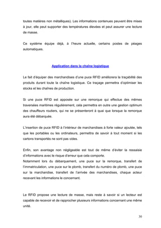 toutes matières non métalliques). Les informations contenues peuvent être mises
à jour, elle peut supporter des températures élevées et peut assurer une lecture
de masse.
Ce système équipe déjà, à l’heure actuelle, certains postes de péages
automatiques.
Application dans la chaîne logistique
Le fait d’équiper des marchandises d’une puce RFID améliorera la traçabilité des
produits durant toute la chaîne logistique. Ce traçage permettra d’optimiser les
stocks et les chaînes de production.
Si une puce RFID est apposée sur une remorque qui effectue des mêmes
traversées maritimes régulièrement, cela permettra en outre une gestion optimum
des chauffeurs routiers, qui ne se présenteront à quai que lorsque la remorque
aura été débarquée.
L’insertion de puce RFID à l’intérieur de marchandises à forte valeur ajoutée, tels
que les portables ou les ordinateurs, permettra de savoir à tout moment si les
cartons transportés ne sont pas vides.
Enfin, son avantage non négligeable est tout de même d’éviter la ressaisie
d’informations avec le risque d’erreur que cela comporte.
Notamment lors du débarquement, une puce sur la remorque, transfert de
l’immatriculation, une puce sur le plomb, transfert du numéro de plomb, une puce
sur la marchandise, transfert de l’arrivée des marchandises, chaque acteur
recevant les informations le concernant.
Le RFID propose une lecture de masse, mais reste à savoir si un lecteur est
capable de recevoir et de rapprocher plusieurs informations concernant une même
unité.
30
 
