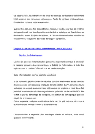 Se posera aussi, le problème de la prise de réserves par l’acconier concernant
l’état apparent des remorques débarquées. Faute de portique photographique,
l’intervention humaine restera nécessaire.
Quoi qu’il en soit, une fois ces problèmes résolus, il faudra, pour que ce système
soit opérationnel, que tous les acteurs de la chaîne logistique, de l’expéditeur au
destinataire, soient équipés de lecteurs. A l’ère de l’informatisation massive où
nous sommes, ce système devrait se développer rapidement.
Chapitre 2 – LES EFFETS DE L’INFORMATISATION PORTUAIRE
Section 1 - Opérationnels
La mise en place de l’informatisation portuaire a largement contribué à améliorer
le passage portuaire des marchandises, la fiabilité de l’information, à éviter les
ruptures dans la chaîne d’information et les saisies multiples.
Cette informatisation ne s’est pas faite sans heurt.
Si de nombreux professionnels de la place portuaire marseillaise et les services
des douanes se sont beaucoup impliqués dans la création d’AP+, certains acteurs
portuaires ne se sont absolument pas intéressés à ce système et n’ont de ce fait
participé à aucune des réunions organisées au préalable par la société MGI. De
ce fait, le jour du démarrage de ce logiciel, ces acteurs se sont aperçus que rien
n’avait été prévu pour eux.
Cela a engendré quelques modifications de la part de MGI qui a su répondre à
leurs demandes mêmes si celles-ci étaient tardives.
L’informatisation a engendré des avantages directs et indirects, mais aussi
quelques inconvénients.
31
 