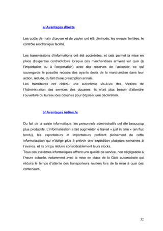 a/ Avantages directs
Les coûts de main d’œuvre et de papier ont été diminués, les erreurs limitées, le
contrôle électronique facilité.
Les transmissions d’informations ont été accélérées, et cela permet la mise en
place d’expertise contradictoire lorsque des marchandises arrivent sur quai (à
l’importation ou à l’exportation) avec des réserves de l’acconier, ce qui
sauvegarde le possible recours des ayants droits de la marchandise dans leur
action, réduite, du fait d’une prescription annale.
Les transitaires ont obtenu une autonomie vis-à-vis des horaires de
l’Administration des services des douanes, ils n’ont plus besoin d’attendre
l’ouverture du bureau des douanes pour déposer une déclaration.
b/ Avantages indirects
Du fait de la saisie informatique, les personnels administratifs ont été beaucoup
plus productifs. L’informatisation a fait augmenter le travail « just in time » (en flux
tendu), les exportateurs et importateurs profitent pleinement de cette
informatisation qui n’oblige plus à prévoir une expédition plusieurs semaines à
l’avance, et ils ont pu réduire considérablement leurs stocks.
Tous ces systèmes informatiques offrent une qualité de service, non négligeable à
l’heure actuelle, notamment avec la mise en place de la Gate automatisée qui
réduira le temps d’attente des transporteurs routiers lors de la mise à quai des
conteneurs.
32
 