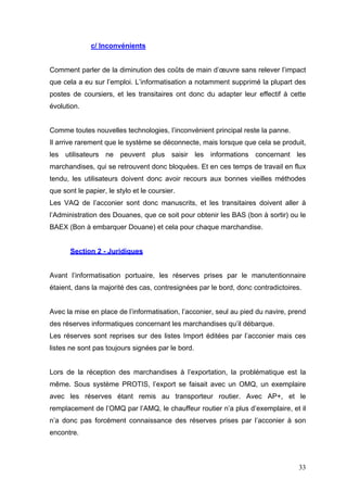 c/ Inconvénients
Comment parler de la diminution des coûts de main d’œuvre sans relever l’impact
que cela a eu sur l’emploi. L’informatisation a notamment supprimé la plupart des
postes de coursiers, et les transitaires ont donc du adapter leur effectif à cette
évolution.
Comme toutes nouvelles technologies, l’inconvénient principal reste la panne.
Il arrive rarement que le système se déconnecte, mais lorsque que cela se produit,
les utilisateurs ne peuvent plus saisir les informations concernant les
marchandises, qui se retrouvent donc bloquées. Et en ces temps de travail en flux
tendu, les utilisateurs doivent donc avoir recours aux bonnes vieilles méthodes
que sont le papier, le stylo et le coursier.
Les VAQ de l’acconier sont donc manuscrits, et les transitaires doivent aller à
l’Administration des Douanes, que ce soit pour obtenir les BAS (bon à sortir) ou le
BAEX (Bon à embarquer Douane) et cela pour chaque marchandise.
Section 2 - Juridiques
Avant l’informatisation portuaire, les réserves prises par le manutentionnaire
étaient, dans la majorité des cas, contresignées par le bord, donc contradictoires.
Avec la mise en place de l’informatisation, l’acconier, seul au pied du navire, prend
des réserves informatiques concernant les marchandises qu’il débarque.
Les réserves sont reprises sur des listes Import éditées par l’acconier mais ces
listes ne sont pas toujours signées par le bord.
Lors de la réception des marchandises à l’exportation, la problématique est la
même. Sous système PROTIS, l’export se faisait avec un OMQ, un exemplaire
avec les réserves étant remis au transporteur routier. Avec AP+, et le
remplacement de l’OMQ par l’AMQ, le chauffeur routier n’a plus d’exemplaire, et il
n’a donc pas forcément connaissance des réserves prises par l’acconier à son
encontre.
33
 