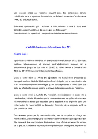 Les réserves prises par l’acconier peuvent donc être considérées comme
unilatérales sans la signature de cette liste par le bord, ou remise d’un double de
l’AMQ au chauffeur routier.
Sont-elles opposables par l’acconier à son donneur d’ordre ? Sont elles
considérées comme élément de preuve pas les Tribunaux ?
Nous tenterons de répondre à ces questions dans les sections suivantes.
a/ Validité des réserves informatiques dans AP+
Régime légal :
Ignorées du Code de Commerce, les entreprises de manutention ont vu leur statut
juridique laborieusement et souvent contradictoirement façonné par la
jurisprudence, jusqu’à ce que la loi N° 66-420 du 18/06/1966 et le Décret N° 66-
1078 du 31/12/1966 viennent réglementer la profession.
Dans le cadre défini à l’Article 50, opérations de manutention préalables au
transport maritime, l’Article 53 de cette même loi stipule que le manutentionnaire
n’est responsable que des dommages qui lui sont imputables. Il faudra donc que
celui qui effectue le recours apporte la preuve de la responsabilité de l’acconier.
Dans le cadre défini à l’Article 51, réception, reconnaissance et garde de la
marchandise, l’Article 53 précise que le manutentionnaire est présumé avoir reçu
les marchandises telles que déclarées par le déposant. Cela engendre donc une
présomption de responsabilité de l’acconier, l’acconier devra rapporter qu’il n’a
pas commis de faute.
Ces réserves prises par le manutentionnaire, lors de sa prise en charge des
marchandises, présentent plus le caractère de contre indication par rapport au bon
état apparent des marchandises. Celles-ci ont pour effet de renverser le fardeau
de la preuve. La réserve ne pose pas une présomption irréfragable, la preuve du
34
 