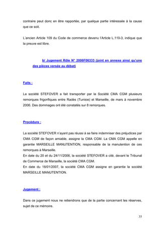 contraire peut donc en être rapportée, par quelque partie intéressée à la cause
que ce soit.
L’ancien Article 109 du Code de commerce devenu l’Article L.110-3, indique que
la preuve est libre.
b/ Jugement Rôle N° 2006F06333 (joint en annexe ainsi qu’une
des pièces versée au débat)
Faits :
La société STEFOVER a fait transporter par la Société CMA CGM plusieurs
remorques frigorifiques entre Radès (Tunisie) et Marseille, de mars à novembre
2006. Des dommages ont été constatés sur 8 remorques.
Procédure :
La société STEFOVER n’ayant pas réussi à se faire indemniser des préjudices par
CMA CGM de façon amiable, assigne la CMA CGM. La CMA CGM appelle en
garantie MARSEILLE MANUTENTION, responsable de la manutention de ces
remorques à Marseille.
En date du 20 et du 24/11/2006, la société STEFOVER a cité, devant le Tribunal
de Commerce de Marseille, la société CMA CGM.
En date du 18/01/2007, la société CMA CGM assigne en garantie la société
MARSEILLE MANUTENTION.
Jugement :
Dans ce jugement nous ne retiendrons que de la partie concernant les réserves,
sujet de ce mémoire.
35
 