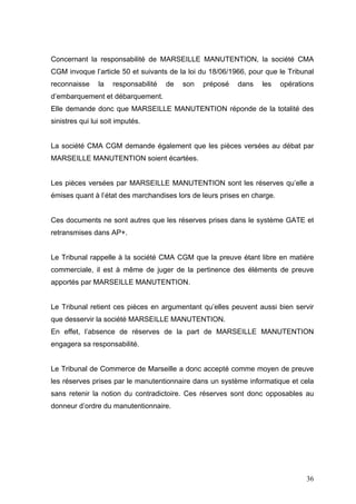 Concernant la responsabilité de MARSEILLE MANUTENTION, la société CMA
CGM invoque l’article 50 et suivants de la loi du 18/06/1966, pour que le Tribunal
reconnaisse la responsabilité de son préposé dans les opérations
d’embarquement et débarquement.
Elle demande donc que MARSEILLE MANUTENTION réponde de la totalité des
sinistres qui lui soit imputés.
La société CMA CGM demande également que les pièces versées au débat par
MARSEILLE MANUTENTION soient écartées.
Les pièces versées par MARSEILLE MANUTENTION sont les réserves qu’elle a
émises quant à l’état des marchandises lors de leurs prises en charge.
Ces documents ne sont autres que les réserves prises dans le système GATE et
retransmises dans AP+.
Le Tribunal rappelle à la société CMA CGM que la preuve étant libre en matière
commerciale, il est à même de juger de la pertinence des éléments de preuve
apportés par MARSEILLE MANUTENTION.
Le Tribunal retient ces pièces en argumentant qu’elles peuvent aussi bien servir
que desservir la société MARSEILLE MANUTENTION.
En effet, l’absence de réserves de la part de MARSEILLE MANUTENTION
engagera sa responsabilité.
Le Tribunal de Commerce de Marseille a donc accepté comme moyen de preuve
les réserves prises par le manutentionnaire dans un système informatique et cela
sans retenir la notion du contradictoire. Ces réserves sont donc opposables au
donneur d’ordre du manutentionnaire.
36
 