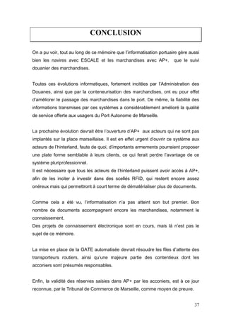 CONCLUSION
On a pu voir, tout au long de ce mémoire que l’informatisation portuaire gère aussi
bien les navires avec ESCALE et les marchandises avec AP+, que le suivi
douanier des marchandises.
Toutes ces évolutions informatiques, fortement incitées par l’Administration des
Douanes, ainsi que par la conteneurisation des marchandises, ont eu pour effet
d’améliorer le passage des marchandises dans le port. De même, la fiabilité des
informations transmises par ces systèmes a considérablement amélioré la qualité
de service offerte aux usagers du Port Autonome de Marseille.
La prochaine évolution devrait être l’ouverture d’AP+ aux acteurs qui ne sont pas
implantés sur la place marseillaise. Il est en effet urgent d’ouvrir ce système aux
acteurs de l’hinterland, faute de quoi, d’importants armements pourraient proposer
une plate forme semblable à leurs clients, ce qui ferait perdre l’avantage de ce
système pluriprofessionnel.
Il est nécessaire que tous les acteurs de l’hinterland puissent avoir accès à AP+,
afin de les inciter à investir dans des scellés RFID, qui restent encore assez
onéreux mais qui permettront à court terme de dématérialiser plus de documents.
Comme cela a été vu, l’informatisation n’a pas atteint son but premier. Bon
nombre de documents accompagnent encore les marchandises, notamment le
connaissement.
Des projets de connaissement électronique sont en cours, mais là n’est pas le
sujet de ce mémoire.
La mise en place de la GATE automatisée devrait résoudre les files d’attente des
transporteurs routiers, ainsi qu’une majeure partie des contentieux dont les
acconiers sont présumés responsables.
Enfin, la validité des réserves saisies dans AP+ par les acconiers, est à ce jour
reconnue, par le Tribunal de Commerce de Marseille, comme moyen de preuve.
37
 