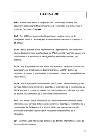 GLOSSAIRE
AMQ : Avis de mise à quai. A remplacé l’OMQ. Utilisé avec système AP+,
documents accompagnant les marchandises à l’exportation lors de leur mise à
quai chez l’acconier cf. annexe
BAD : Bon à Délivrer, document édité par l’agent maritime, remis par le
transporteur routier à l’acconier pour le retrait des marchandises à l’importation.
cf. annexe
BAEA : Bon à exporter. Saisie informatique de l’agent donnant son autorisation
pour embarquement des marchandises. Le BAEA permet à l’agent de bloquer une
marchandise si le remettant n’a pas réglé le fret (coût de la traversée), par
exemple.
BAET : Bon à exporter transitaire. Saisie informatique du transitaire donnant son
autorisation pour embarquement des marchandises. Le BAET permet au
transitaire de bloquer la marchandise si son donneur d’ordre n’a pas réglé les frais
liés au transit.
BAEX : Bon à exporter de l’Administration des Douanes. Saisie informatique des
services de la douane donnant leur accord pour exportation de la marchandise. Le
BAEX permet à la douane de bloquer une marchandise afin d’effectuer une visite
de douane pour vérification de la conformité de la déclaration.
BAS : Bon à sortir. Saisie informatique de l’Administration des Douanes Saisie
informatique des services de la douane donnant leur accord pour importation de la
marchandise. Le BAS permet à la douane de bloquer une marchandise afin
d’effectuer une visite de douane pour vérification de la conformité de la
déclaration.
EDI : Electronic Data Interchange, échanges de données informatisées. Mode de
transmission de données.
39
 