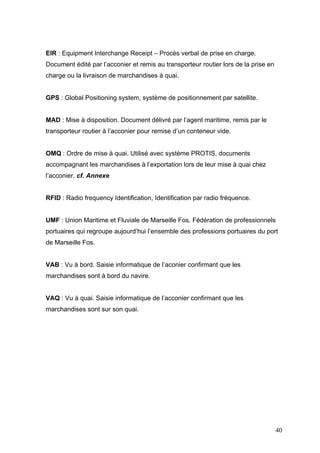 EIR : Equipment Interchange Receipt – Procès verbal de prise en charge.
Document édité par l’acconier et remis au transporteur routier lors de la prise en
charge ou la livraison de marchandises à quai.
GPS : Global Positioning system, système de positionnement par satellite.
MAD : Mise à disposition. Document délivré par l’agent maritime, remis par le
transporteur routier à l’acconier pour remise d’un conteneur vide.
OMQ : Ordre de mise à quai. Utilisé avec système PROTIS, documents
accompagnant les marchandises à l’exportation lors de leur mise à quai chez
l’acconier. cf. Annexe
RFID : Radio frequency Identification, Identification par radio fréquence.
UMF : Union Maritime et Fluviale de Marseille Fos. Fédération de professionnels
portuaires qui regroupe aujourd’hui l’ensemble des professions portuaires du port
de Marseille Fos.
VAB : Vu à bord. Saisie informatique de l’aconier confirmant que les
marchandises sont à bord du navire.
VAQ : Vu à quai. Saisie informatique de l’acconier confirmant que les
marchandises sont sur son quai.
40
 
