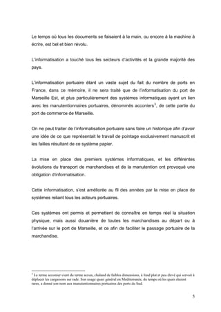 Le temps où tous les documents se faisaient à la main, ou encore à la machine à
écrire, est bel et bien révolu.
L’informatisation a touché tous les secteurs d’activités et la grande majorité des
pays.
L’informatisation portuaire étant un vaste sujet du fait du nombre de ports en
France, dans ce mémoire, il ne sera traité que de l’informatisation du port de
Marseille Est, et plus particulièrement des systèmes informatiques ayant un lien
avec les manutentionnaires portuaires, dénommés acconiers3
, de cette partie du
port de commerce de Marseille.
On ne peut traiter de l’informatisation portuaire sans faire un historique afin d’avoir
une idée de ce que représentait le travail de pointage exclusivement manuscrit et
les failles résultant de ce système papier.
La mise en place des premiers systèmes informatiques, et les différentes
évolutions du transport de marchandises et de la manutention ont provoqué une
obligation d’informatisation.
Cette informatisation, s’est améliorée au fil des années par la mise en place de
systèmes reliant tous les acteurs portuaires.
Ces systèmes ont permis et permettent de connaître en temps réel la situation
physique, mais aussi douanière de toutes les marchandises au départ ou à
l’arrivée sur le port de Marseille, et ce afin de faciliter le passage portuaire de la
marchandise.
3
Le terme acconier vient du terme accon, chaland de faibles dimensions, à fond plat et peu élevé qui servait à
déplacer les cargaisons sur rade. Son usage quasi général en Méditerranée, du temps où les quais étaient
rares, a donné son nom aux manutentionnaires portuaires des ports du Sud.
5
 
