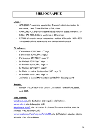 BIBLIOGRAPHIE
Livres :
- GAROCHE P., Arrimage Manutention Transport à bord des navires de
commerce, 1960, Edition Maritime et Coloniales
- GAROCHE P., L’exploitation commerciale du navire et ses problèmes, N°
Edition 370, 1966, Editions Maritimes et d’Outre-Mer
- PERI H., Cinquante ans de manutention maritime à Marseille 1950 – 2000,
Société Méridionale des Editions du Commerce International
Périodiques :
- L’antenne du 13/02/2008, 1ere
page
- L’antenne du 10/06/2008, page 2
- L’antenne du 21/12/2007, page 12
- Le Marin du 25/01/2007, page 11
- Le Marin du 13/10/2007, page 23
- Le Marin du 09/11/2007, page 9
- Le Marin, hors série de décembre 2007, page 21
- Le Marin du 11/01/2008, page 10
- Journal de la Marine Marchande du 07/03/2008, dossier page 19
Rapport :
- Rapport N°2004-0307-01 du Conseil Général des Ponts et Chaussées,
Août 2005.
Sites Internet :
www.01net.com, site d’actualités et d’enquêtes informatiques
www.gyptis.fr, site de la société MGI
www.isemar.asso.fr, site de l’Institut Supérieur d’Economie Maritime, note de
synthèse N°49, novembre 2002
www.metratech.net/spip/spip.php?article689, site de Metratech, structure dédiée
aux approches internationales.
70
 
