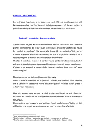 Chapitre 1 - HISTORIQUE
Les méthodes de pointage et les documents étant différents au débarquement et à
l’embarquement de marchandises, cet historique sera composé de deux parties, la
première sur l’importation des marchandises, la deuxième sur l’exportation.
Section 1 - Importation de marchandises
A l’ère où les moyens de télécommunications actuels n’existaient pas, l’acconier
prenait connaissance de ce qu’il avait à débarquer lorsque le Capitaine du navire
lui remettait le manifeste4
dés son arrivée à quai. Si ce manifeste n’était pas en
français, le Conducteur de navire et interprète était chargé de le traduire et de le
retranscrire pour le déposer à l’Administration des Douanes.
Une fois le manifeste récupéré à bord du navire par le manutentionnaire, le chef
pointeur le recopiait sur une liasse appelée rubrique, qui était remise au pointeur.
Cette rubrique reprenait le numéro de lot des marchandises, leurs marques5
, leurs
contremarques6
.
Durant ce temps les dockers débarquaient le navire.
Une fois les marchandises débarquées et classées, les quantités étaient notées
sur la rubrique, et c’est sur ce même document que des réserves étaient prises si
cela s’avérait nécessaire.
Une fois cette rubrique remplie, le chef pointeur établissait un état différentiel,
reprenant les différences de quantité et/ou qualité constatées entre le manifeste et
la rubrique.
Dans certains cas, lorsque le chef pointeur n’avait pas le temps d’établir cet état
différentiel, une simple reconnaissance des marchandises était effectuée.
4
Liste des marchandises embarquées sur le navire
5
Pour les caisses, expéditeur / destinataire, pour les fruits / légumes, nom du producteur
6
Pour les caisses, numérotation de la caisse 1/3 par exemple, pour les fruits / légumes, calibre
8
 