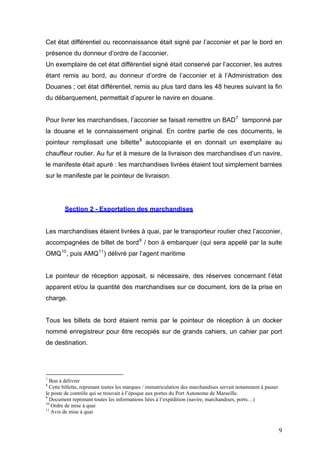 Cet état différentiel ou reconnaissance était signé par l’acconier et par le bord en
présence du donneur d’ordre de l’acconier.
Un exemplaire de cet état différentiel signé était conservé par l’acconier, les autres
étant remis au bord, au donneur d’ordre de l’acconier et à l’Administration des
Douanes ; cet état différentiel, remis au plus tard dans les 48 heures suivant la fin
du débarquement, permettait d’apurer le navire en douane.
Pour livrer les marchandises, l’acconier se faisait remettre un BAD7
tamponné par
la douane et le connaissement original. En contre partie de ces documents, le
pointeur remplissait une billette8
autocopiante et en donnait un exemplaire au
chauffeur routier. Au fur et à mesure de la livraison des marchandises d’un navire,
le manifeste était apuré : les marchandises livrées étaient tout simplement barrées
sur le manifeste par le pointeur de livraison.
Section 2 - Exportation des marchandises
Les marchandises étaient livrées à quai, par le transporteur routier chez l’acconier,
accompagnées de billet de bord9
/ bon à embarquer (qui sera appelé par la suite
OMQ10
, puis AMQ11
) délivré par l’agent maritime
Le pointeur de réception apposait, si nécessaire, des réserves concernant l’état
apparent et/ou la quantité des marchandises sur ce document, lors de la prise en
charge.
Tous les billets de bord étaient remis par le pointeur de réception à un docker
nommé enregistreur pour être recopiés sur de grands cahiers, un cahier par port
de destination.
7
Bon à délivrer
8
Cette billette, reprenant toutes les marques / immatriculation des marchandises servait notamment à passer
le poste de contrôle qui se trouvait à l’époque aux portes du Port Autonome de Marseille.
9
Document reprenant toutes les informations liées à l’expédition (navire, marchandises, ports…)
10
Ordre de mise à quai
11
Avis de mise à quai
9
 