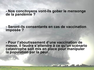 - Nos concitoyens vont-ils gober le mensonge de la pandémie ?  - Seront-ils consentants en cas de vaccination imposée ? - Pour l’aboutissement d’une vaccination de masse, il faudra s’attendre à ce qu’un scénario catastrophe soit mis en place pour manipuler la population par la peur. 