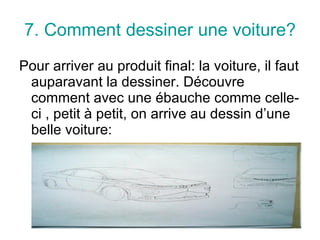7. Comment dessiner une voiture? Pour arriver au produit final: la voiture, il faut auparavant la dessiner. Découvre comment avec une ébauche comme celle-ci , petit à petit, on arrive au dessin d’une belle voiture: 