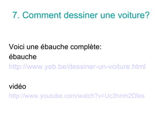 7.  Comment dessiner une voiture? Voici une ébauche complète : ébauche http://www.yeb.be/dessiner-un-voiture.html vidéo http://www.youtube.com/watch?v=Uc3hmh2Dfes 