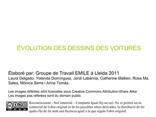 Élaboré par: Groupe de Travail EMILE à Lleida 2011 Laura Delgado, Yolanda Domínguez, Jordi Labèrnia, Catherine Mallien, Rosa Ma. Sales, Mònica Serra i Anna Tomàs. Les images référées sónt licensées sous Creative Commons Attribution-Share Alike Les images pas référées sont du domain public ÉVOLUTION DES DESSINS DES VOITURES Reconeixement - NoComercial – Compartir Igual (by-nc-sa): No es permet un ús comercial de l'obra original ni de les possibles obres derivades, la distribució de les quals s'ha de fer amb una llicència igual a la que regula l'obra original. 