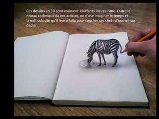 Ces dessins en 3D sont vraiment bluffants de réalisme. Outre le
niveau technique de ces artistes, on n’ose imaginer le temps et
la méticulosité qu’il leur a fallu pour coucher ces chefs-d’oeuvre sur
papier.
 
