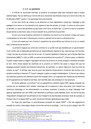 10
11..11..22.. LLaa ppiirraatteerriiee
AA ll’’iinnvveerrssee dduu tteerrrroorriissmmee mmaarriittiimmee,, llaa ppiirraatteerriiee ssee pprraattiiqquuaaiitt ddééjjàà ddaannss ll’’AAnnttiiqquuiittéé ddaannss llee bbaassssiinn
mmééddiitteerrrraannééeenn.. EEllllee eesstt ddééffiinniiee ppaarr ll’’aarrttiiccllee 110011 ddee llaa CCoonnvveennttiioonn ddeess NNaattiioonnss UUnniieess ssuurr llee DDrrooiitt ddee llaa MMeerr dduu
1100 ddéécceemmbbrree 119988221188
ccoommmmee «« ll''uunn qquueellccoonnqquuee ddeess aacctteess ssuuiivvaannttss ::
aa)) ttoouutt aaccttee iilllliicciittee ddee vviioolleennccee oouu ddee ddéétteennttiioonn oouu ttoouuttee ddéépprrééddaattiioonn ccoommmmiiss ppaarr ll''ééqquuiippaaggee oouu ddeess
ppaassssaaggeerrss dd''uunn nnaavviirree oouu dd''uunn aaéérroonneeff pprriivvéé,, aaggiissssaanntt àà ddeess ffiinnss pprriivvééeess,, eett ddiirriiggéé :: ii)) ccoonnttrree uunn aauuttrree nnaavviirree
oouu aaéérroonneeff,, oouu ccoonnttrree ddeess ppeerrssoonnnneess oouu ddeess bbiieennss àà lleeuurr bboorrdd,, eenn hhaauuttee mmeerr;; iiii)) ccoonnttrree uunn nnaavviirree oouu aaéérroonneeff,,
ddeess ppeerrssoonnnneess oouu ddeess bbiieennss,, ddaannss uunn lliieeuu nnee rreelleevvaanntt ddee llaa jjuurriiddiiccttiioonn dd''aauuccuunn EEttaatt;;
bb)) ttoouutt aaccttee ddee ppaarrttiicciippaattiioonn vvoolloonnttaaiirree àà ll''uuttiilliissaattiioonn dd''uunn nnaavviirree oouu dd''uunn aaéérroonneeff,, lloorrssqquuee ssoonn aauutteeuurr
aa ccoonnnnaaiissssaannccee ddee ffaaiittss ddoonntt iill ddééccoouullee qquuee ccee nnaavviirree oouu aaéérroonneeff eesstt uunn nnaavviirree oouu aaéérroonneeff ppiirraattee;;
cc)) ttoouutt aaccttee aayyaanntt ppoouurr bbuutt dd''iinncciitteerr àà ccoommmmeettttrree lleess aacctteess ddééffiinniiss aauuxx lleettttrreess aa)) oouu bb)),, oouu ccoommmmiiss
ddaannss ll''iinntteennttiioonn ddee lleess ffaacciilliitteerr »»..
LLaa ppiirraatteerriiee ss’’ooppppoossee aauuxx aacctteess ddeess ccoorrssaaiirreess eenn ccee qquu’’eellllee nn’’eesstt ppaass mmaannddaattééee ppaarr uunn ggoouuvveerrnneemmeenntt..
IIll eesstt àà nnootteerr qquuee ccee pphhéénnoommèènnee pprroottééiiffoorrmmee eesstt eesssseennttiieelllleemmeenntt rrééggiioonnaall eett qquuee,, ddaannss lleess eeaauuxx tteerrrriittoorriiaalleess,,
iill ss’’aaggiitt nnoonn pplluuss ddee ppiirraatteerriiee mmaaiiss ddee vvooll eenn mmeerr.. IIll ccoonnvviieenntt ééggaalleemmeenntt dd’’oobbsseerrvveerr qquuee llee BBuurreeaauu MMaarriittiimmee
IInntteerrnnaattiioonnaall ((BBMMII))1199
aa ccrréééé,, eenn 11999999,, uunn cceennttrree ddee ssuurrvveeiillllaannccee ddee llaa ppiirraatteerriiee2200
,, àà KKuuaallaa LLuummppuurr,, eenn MMaallaaiissiiee..
IIll ppuubblliiee cchhaaqquuee aannnnééee uunn rraappppoorrtt rreeggrroouuppaanntt lleess aacctteess ddee ppiirraatteerriiee eett aauuttrreess aattttaaqquueess ccrriimmiinneelllleess ssuurrvveennuueess
eenn mmeerr.. CCeettttee ééttuuddee aannaallyyssee lleess mmuuttaattiioonnss ddee llaa ppiirraatteerriiee eett iiddeennttiiffiiee lleess zzoonneess àà rriissqquueess aaffiinn qquuee lleess
ééqquuiippaaggeess ppuuiisssseenntt pprreennddrree ddeess mmeessuurreess pprréévveennttiivveess.. AAuu qquuoottiiddiieenn,, ccee cceennttrree rrééppeerrttoorriiee ttoouuss lleess aacctteess ddee
vviioolleennccee eenn mmeerr2211
.. IIll ddiiffffuussee aaiinnssii ttoouuss lleess jjoouurrss ddeess bbuulllleettiinnss dd’’iinnffoorrmmaattiioonn àà ll’’aatttteennttiioonn ddeess nnaavviirreess vviiaa llee
ssyyssttèèmmee ssaatteelllliittaaiirree IInnmmaarrssaatt CC2222
àà ppaarrttiirr ddeessqquueellss iill ppuubblliiee uunn rraappppoorrtt hheebbddoommaaddaaiirree.. IIll ffoouurrnniitt ppaarr aaiilllleeuurrss
uunnee aassssiissttaannccee ggrraattuuiittee aauuxx bbââttiimmeennttss aayyaanntt ééttéé aattttaaqquuééss.. EEnnffiinn,, cceett oorrggaanniissmmee eesstt ffiinnaannccéé ppaarr lleess ddoonnaattiioonnss
ddee 2255 oorrggaanniissaattiioonnss ddee ll’’iinndduussttrriiee mmaarriittiimmee,, ddoonntt ddeess PP&&II cclluubbss,, ddeess aarrmmaatteeuurrss eett ddeess aassssuurreeuurrss..
EEnn tteerrmmeess ggéénnéérraauuxx,, llaa ppiirraatteerriiee2233
eesstt eenn aauuggmmeennttaattiioonn ccoonnssttaannttee ddeeppuuiiss 11999911,, ééppooqquuee àà llaaqquueellllee uunnee
cceennttaaiinnee ddee ccaass sseeuulleemmeenntt ééttaaiitt rreelleevvééee.. LL’’aabboorrddaaggee eesstt llaa mmaannœœuuvvrree llaa pplluuss rrééccuurrrreennttee,, ppuuiiss vviieennnneenntt lleess
tteennttaattiivveess dd’’aabboorrddaaggee eett lleess ddééttoouurrnneemmeennttss.. LLaa pprraattiiqquuee ccoonnssiissttaanntt àà pprreennddrree eenn oottaaggee ll’’ééqquuiippaaggee nn’’eesstt
aappppaarruuee mmaassssiivveemmeenntt qquuee vveerrss 11999955,, cc’’eesstt ddééssoorrmmaaiiss llaa pprraattiiqquuee llaa pplluuss rrééppaanndduuee.. EEnnffiinn,, lleess nnaavviirreess lleess pplluuss
ffrrééqquueemmmmeenntt aattttaaqquuééss ssoonntt lleess ppééttrroolliieerrss eett lleess ttrraannssppoorrttss ddee mmaarrcchhaannddiisseess ddiivveerrsseess àà ll’’aaiiddee ddee ccoouutteeaauuxx oouu
dd’’aarrmmeess àà ffeeuu eett ccee ddeeppuuiiss 11999977 ccaarr aavvaanntt,, lleess ppiirraatteess nn’’ééttaaiieenntt ggéénnéérraalleemmeenntt ppaass aarrmmééss..
DDee ffaaççoonn pplluuss ssppéécciiffiiqquuee,, llaa ccaarraaccttéérriissttiiqquuee pprriinncciippaallee ddee ll’’aannnnééee 220000222244
aa ééttéé uunnee aauuggmmeennttaattiioonn
mmaarrqquuééee dduu nnoommbbrree dd’’aabboorrddaaggeess rrééuussssiiss ccoonnttrree ddeess nnaavviirreess aauu mmoouuiillllaaggee –– cc’’eesstt llee ccaass ddee llaa pplluuppaarrtt ddeess 337700
18 Site des Nations Unies : http://www.un.org/french/law/los/unclos/closindx.htm.
19 Il s’agit d’un organisme dépendant de la Chambre Internationale de Commerce (CCI) créé en 1981.
20 Piracy Reporting Centre of the International Maritime Bureau.
21 Cf Annexe II : Statistiques sur les actes de violence en mer, page 108.
22 Cf infra 2.1.3.1.2 Les textes du MSC, page 37.
23 Cf Annexe II : Statistiques sur les actes de violence en mer, page 108.
24 Site de la CCI : http://www.iccwbo.org/home/news_archives/2003/stories/piracy%20_report_2002.asp.
 